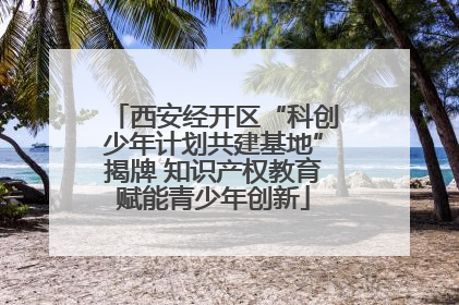 西安经开区“科创少年计划共建基地”揭牌 知识产权教育赋能青少年创新