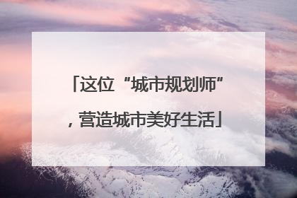 这位“城市规划师”，营造城市美好生活
