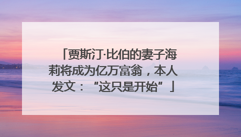 贾斯汀·比伯的妻子海莉将成为亿万富翁，本人发文：“这只是开始”