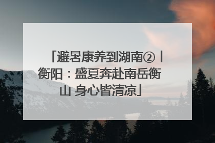 避暑康养到湖南②丨衡阳：盛夏奔赴南岳衡山 身心皆清凉