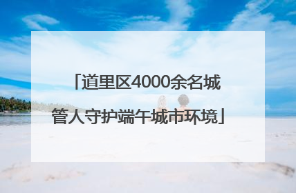 道里区4000余名城管人守护端午城市环境