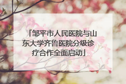 邹平市人民医院与山东大学齐鲁医院分级诊疗合作全面启动