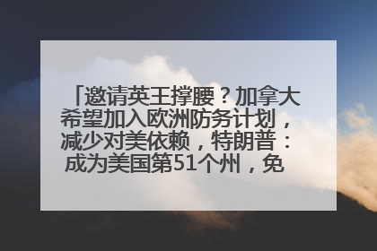 邀请英王撑腰？加拿大希望加入欧洲防务计划，减少对美依赖，特朗普：成为美国第51个州，免费用“金穹”