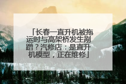 长春一直升机被拖运时与高架桥发生剐蹭？汽修店：是直升机模型，正在维修
