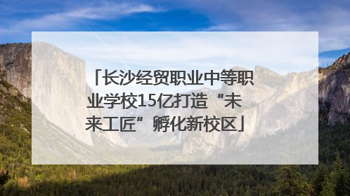 长沙经贸职业中等职业学校15亿打造“未来工匠”孵化新校区