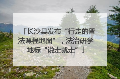 长沙县发布“行走的普法课程地图”，法治研学地标“说走就走”
