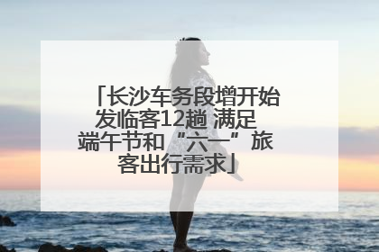 长沙车务段增开始发临客12趟 满足端午节和“六一”旅客出行需求