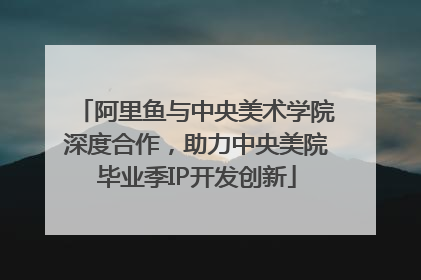 阿里鱼与中央美术学院深度合作，助力中央美院毕业季IP开发创新