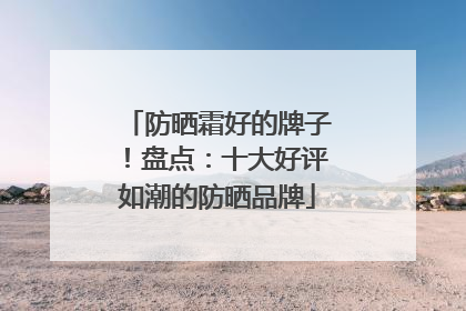 防晒霜好的牌子！盘点：十大好评如潮的防晒品牌