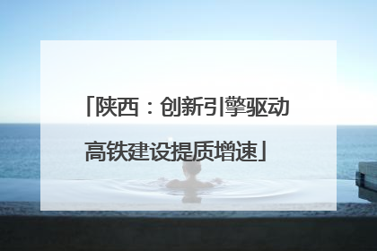 陕西：创新引擎驱动高铁建设提质增速