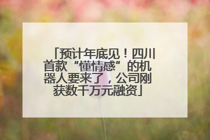 预计年底见！四川首款“懂情感”的机器人要来了，公司刚获数千万元融资
