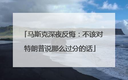 马斯克深夜反悔：不该对特朗普说那么过分的话