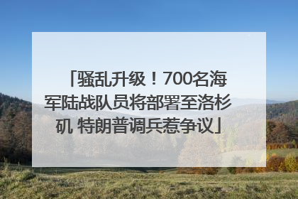 骚乱升级！700名海军陆战队员将部署至洛杉矶 特朗普调兵惹争议