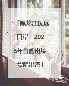黑龙江抚远口岸：2025年首艘出境货船出港