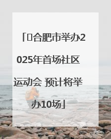 ﻿合肥市举办2025年首场社区运动会 预计将举办10场