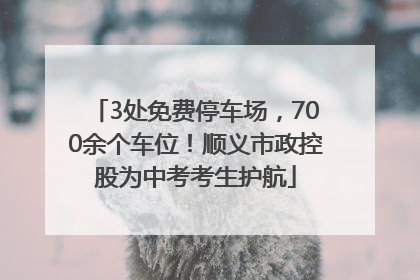 3处免费停车场，700余个车位！顺义市政控股为中考考生护航