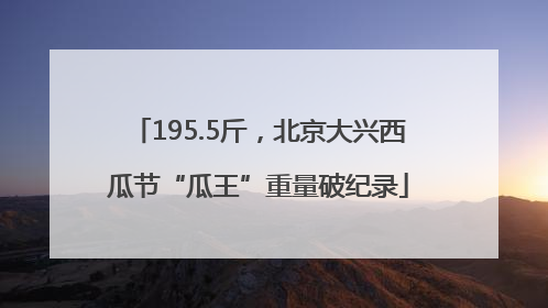 195.5斤，北京大兴西瓜节“瓜王”重量破纪录