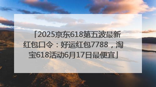 2025京东618第五波最新红包口令：好运红包7788，淘宝618活动6月17日最便宜