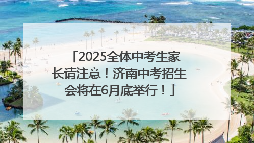 2025全体中考生家长请注意！济南中考招生会将在6月底举行！