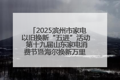 2025滨州市家电以旧换新“五进”活动 第十九届山东家电消费节暨海尔换新万里 行山东站全面启动