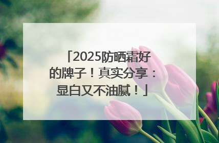 2025防晒霜好的牌子！真实分享：显白又不油腻！