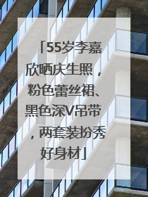 55岁李嘉欣晒庆生照，粉色蕾丝裙、黑色深V吊带，两套装扮秀好身材