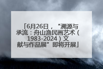 6月26日，“溯源与承流：舟山渔民画艺术（1983-2024）文献与作品展”即将开展