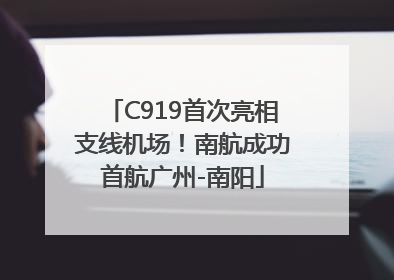 C919首次亮相支线机场！南航成功首航广州-南阳