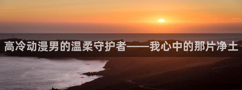 3d里番动漫在线网站：高冷动漫男的温柔守护者——我心中的那片净土