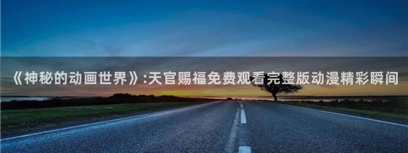 最新里番动漫观看：《神秘的动画世界》:天官赐福免费观看完整版动漫精彩瞬间