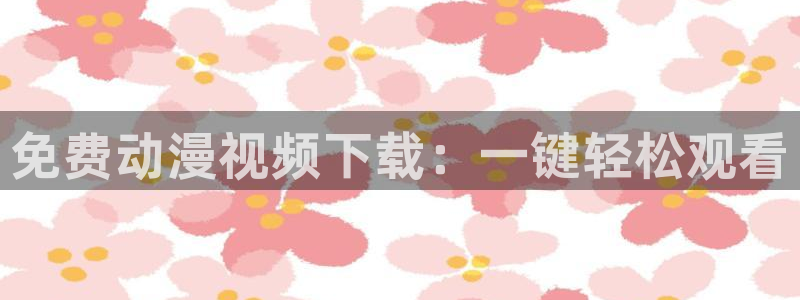 里番_少女漫画_动漫本子：免费动漫视频下载：一键轻松观看