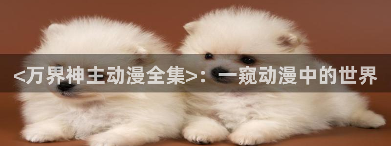 动漫里番在线免费观看：<万界神主动漫全集>：一窥动漫中的世界
